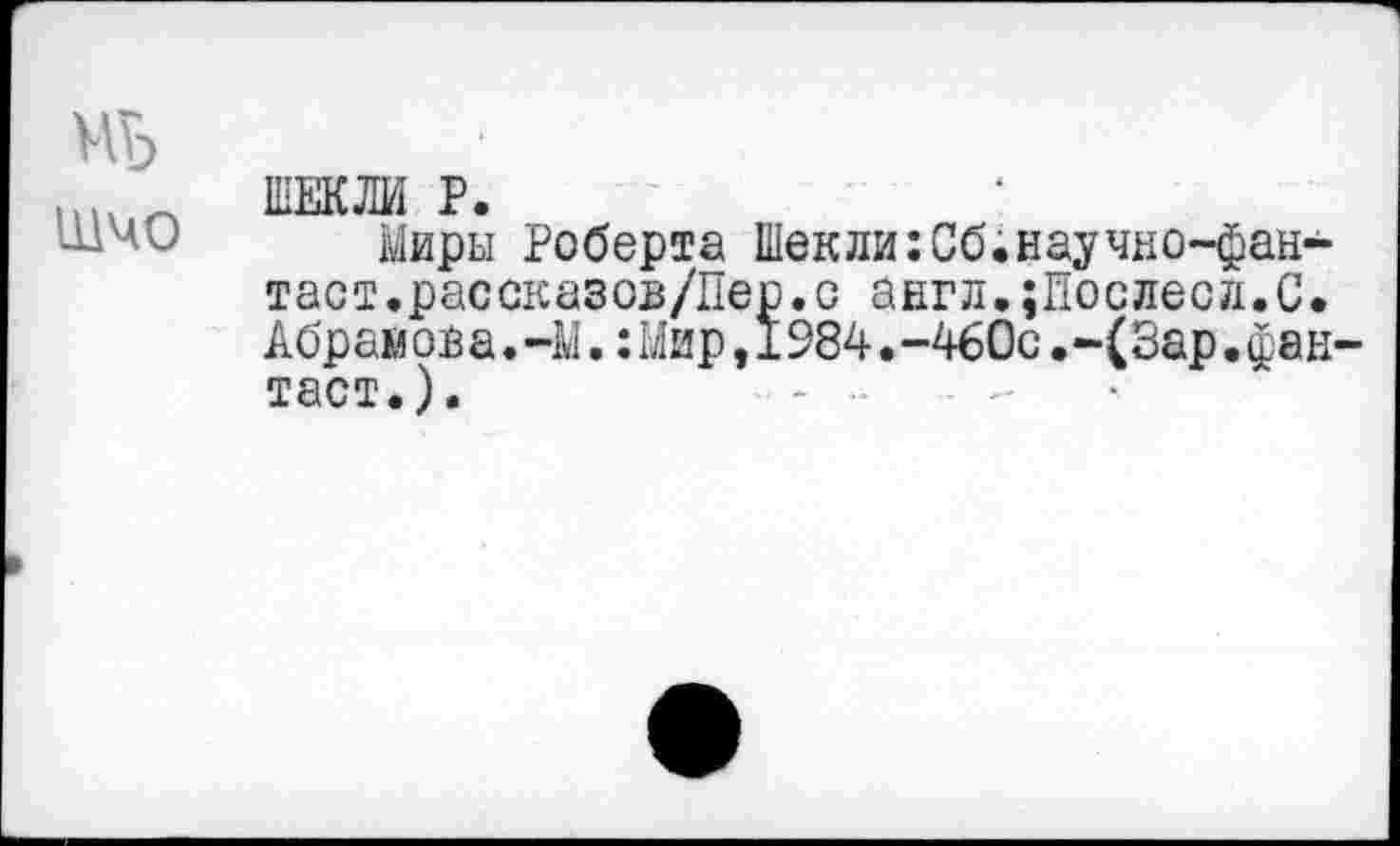 ﻿ЩЧО
ШЕКЛИ Р.
Миры Роберта Шекли:Сб.научно-фан-таст.рассказов/Пер.с англ.;Послесл.С. Абрамова.-М.:Мир,1984.-460с.-(Зар.фан тает.).